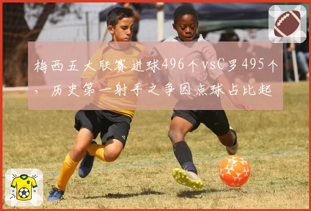 梅西五大联赛进球496个vsC罗495个,历史第一射手之争因点球占比起争议