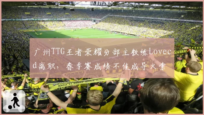 广州TTG王者荣耀分部主教练Lovecd离职,春季赛成绩不佳成导火索