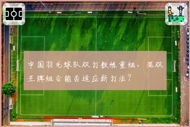 中国羽毛球队双打教练重组，混双王牌组合能否适应新打法？