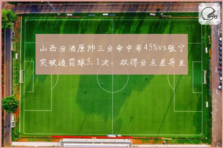 山西汾酒原帅三分命中率45%vs张宁突破造罚球5.1次,双得分点差异互补冲击八强格局