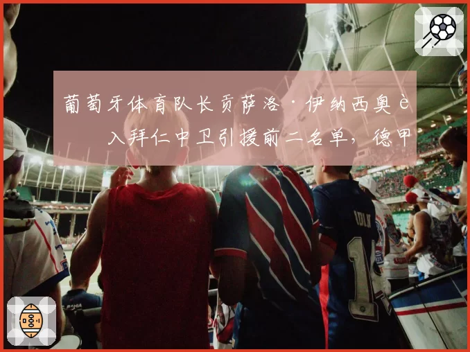 葡萄牙体育队长贡萨洛·伊纳西奥进入拜仁中卫引援前二名单,德甲巨头为何放弃滕森?