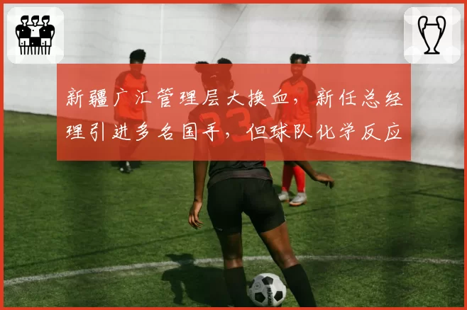 新疆广汇管理层大换血,新任总经理引进多名国手,但球队化学反应仅排第15