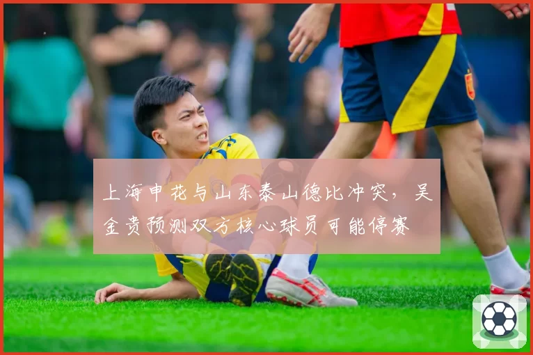 上海申花与山东泰山德比冲突,吴金贵预测双方核心球员可能停赛
