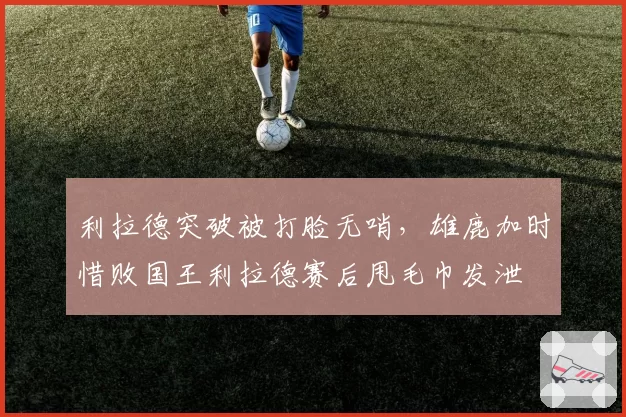 利拉德突破被打脸无哨，雄鹿加时惜败国王利拉德赛后甩毛巾发泄