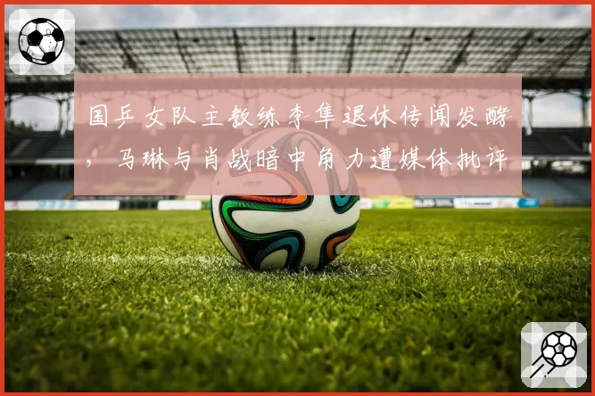 国乒女队主教练李隼退休传闻发酵，马琳与肖战暗中角力遭媒体批评