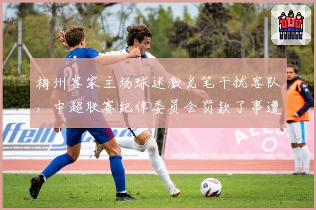 梅州客家主场球迷激光笔干扰客队,中超联赛纪律委员会罚款了事遭炮轰