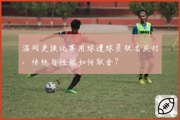 温网更换比赛用球遭球员联名反对,传统与性能如何取舍?