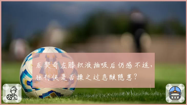 东契奇左膝积液抽吸后仍感不适,独行侠是否操之过急酿隐患?
