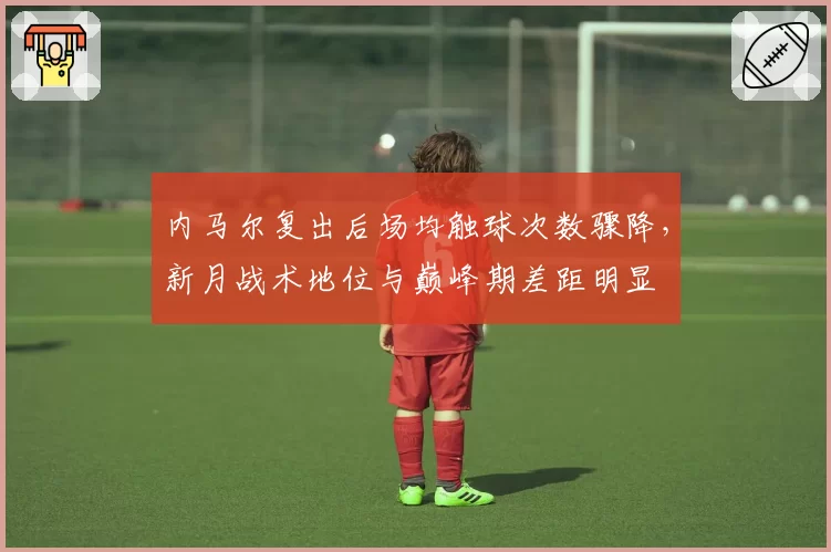 内马尔复出后场均触球次数骤降,新月战术地位与巅峰期差距明显