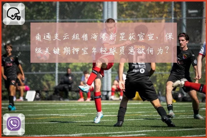 南通支云租借海港新星获官宣,保级关键期押宝年轻球员意欲何为?