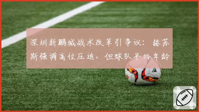 深圳新鹏城战术改革引争议：赫苏斯强调高位压迫，但球队平均年龄中超最大
