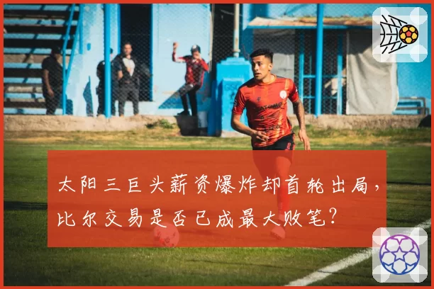太阳三巨头薪资爆炸却首轮出局，比尔交易是否已成最大败笔？
