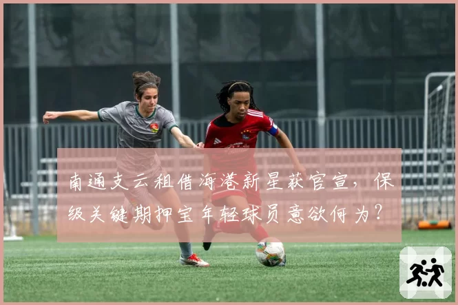 南通支云租借海港新星获官宣,保级关键期押宝年轻球员意欲何为?