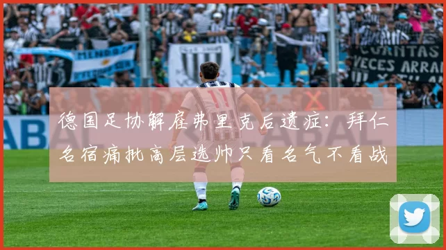 德国足协解雇弗里克后遗症:拜仁名宿痛批高层选帅只看名气不看战术