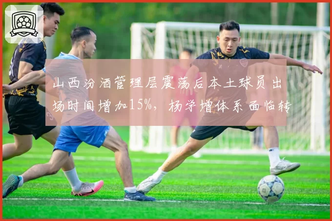 山西汾酒管理层震荡后本土球员出场时间增加15%，杨学增体系面临转型