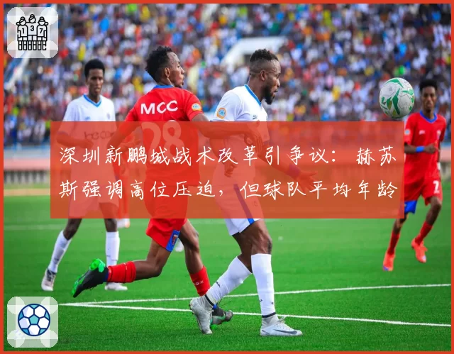 深圳新鹏城战术改革引争议:赫苏斯强调高位压迫,但球队平均年龄中超最大