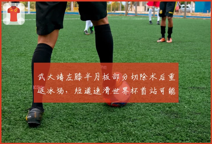 武大靖左膝半月板部分切除术后重返冰场,短道速滑世界杯首站可能降组参赛
