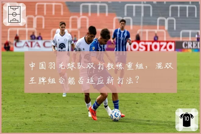 中国羽毛球队双打教练重组，混双王牌组合能否适应新打法？