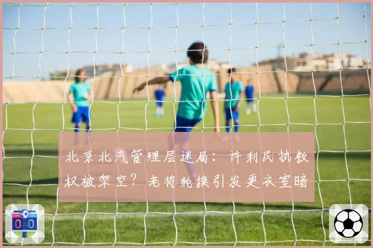 北京北汽管理层迷局：许利民执教权被架空？老将轮换引发更衣室暗战