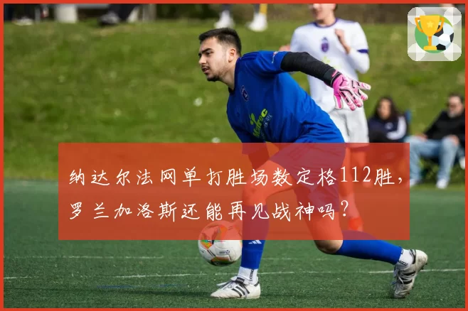 纳达尔法网单打胜场数定格112胜,罗兰加洛斯还能再见战神吗?