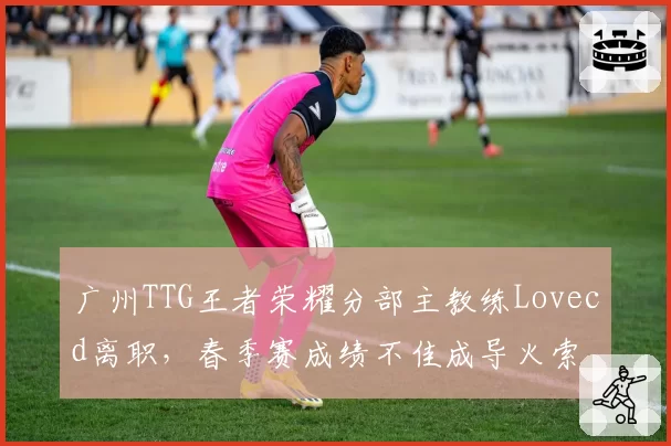 广州TTG王者荣耀分部主教练Lovecd离职，春季赛成绩不佳成导火索