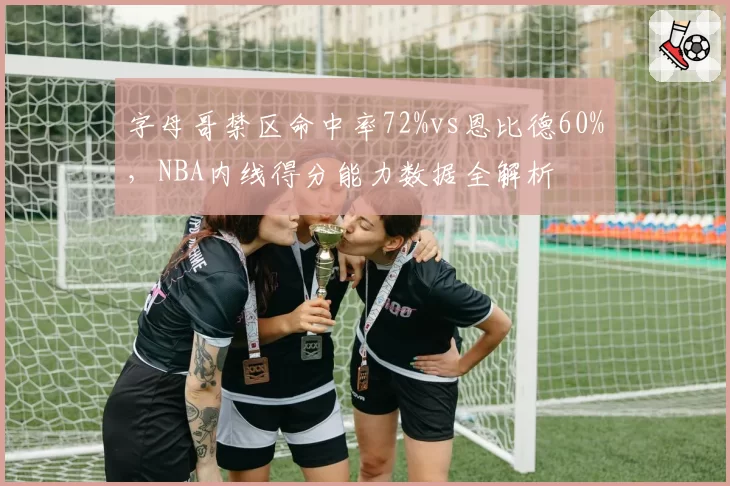 字母哥禁区命中率72%vs恩比德60%,NBA内线得分能力数据全解析
