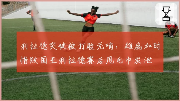 利拉德突破被打脸无哨,雄鹿加时惜败国王利拉德赛后甩毛巾发泄