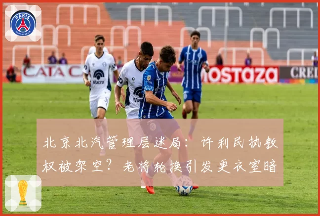 北京北汽管理层迷局：许利民执教权被架空？老将轮换引发更衣室暗战
