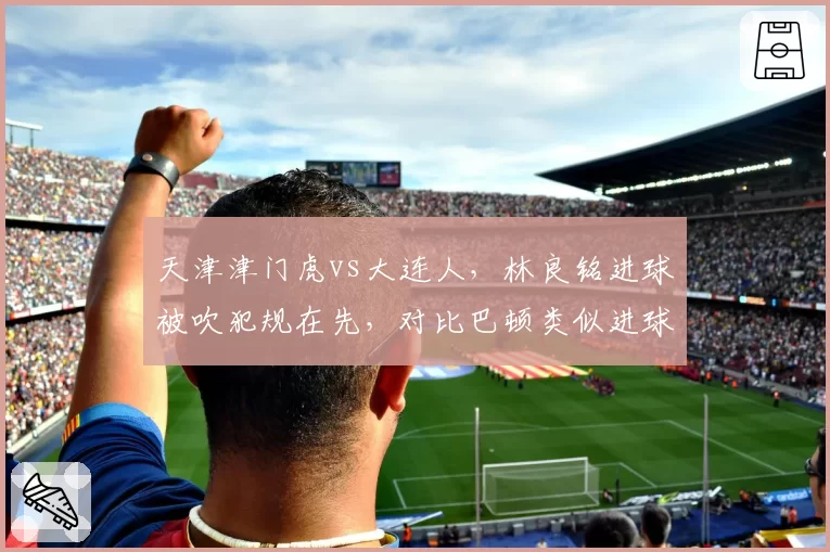 天津津门虎vs大连人,林良铭进球被吹犯规在先,对比巴顿类似进球却有效