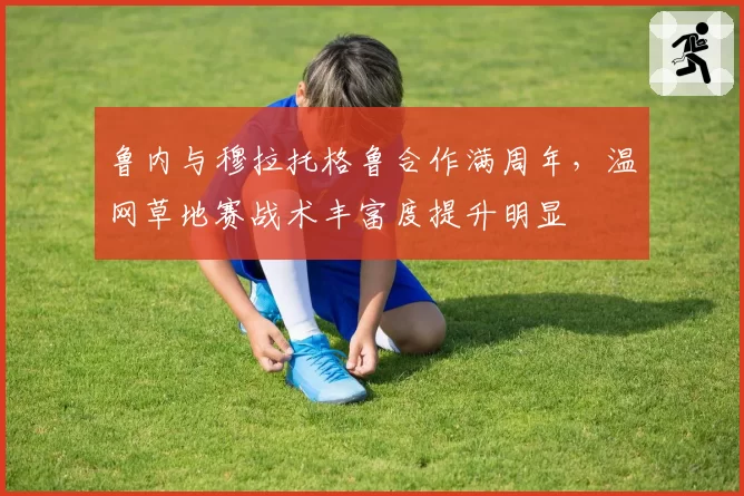 鲁内与穆拉托格鲁合作满周年，温网草地赛战术丰富度提升明显
